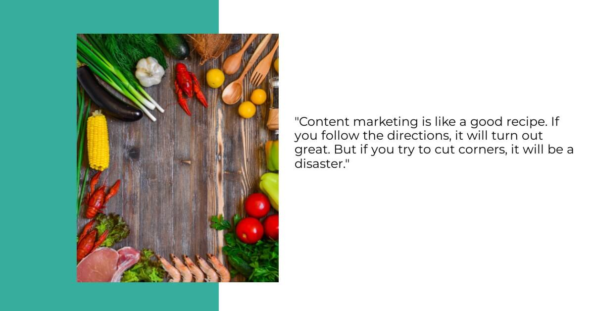Content marketing is like a good recipe. If you follow the directions, it will turn out great. But if you try to cut corners, it will be a disaster